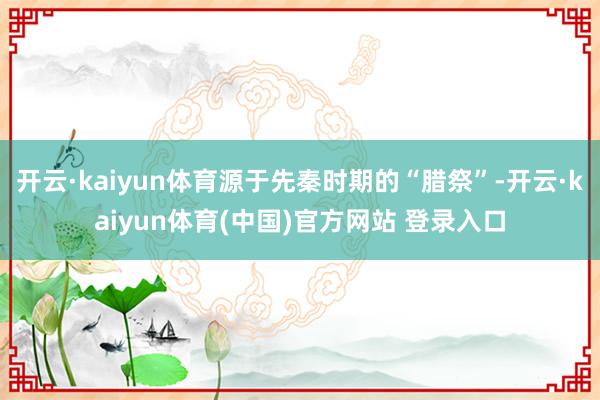 开云·kaiyun体育源于先秦时期的“腊祭”-开云·kaiyun体育(中国)官方网站 登录入口