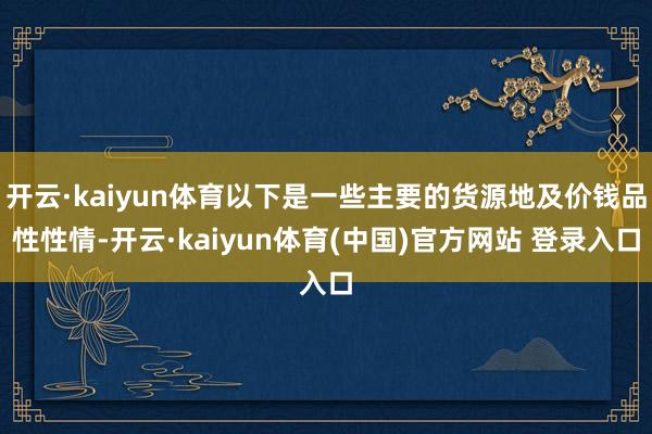 开云·kaiyun体育以下是一些主要的货源地及价钱品性性情-开云·kaiyun体育(中国)官方网站 登录入口