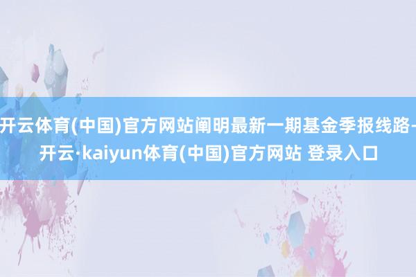 开云体育(中国)官方网站阐明最新一期基金季报线路-开云·kaiyun体育(中国)官方网站 登录入口