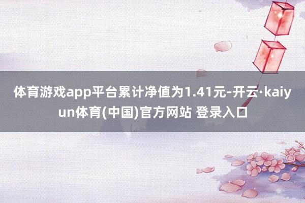 体育游戏app平台累计净值为1.41元-开云·kaiyun体育(中国)官方网站 登录入口
