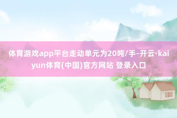体育游戏app平台走动单元为20吨/手-开云·kaiyun体育(中国)官方网站 登录入口
