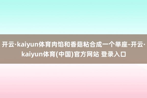 开云·kaiyun体育肉馅和香菇粘合成一个举座-开云·kaiyun体育(中国)官方网站 登录入口