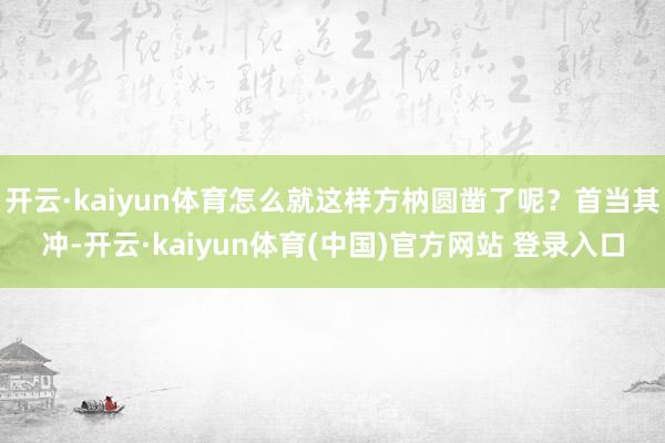 开云·kaiyun体育怎么就这样方枘圆凿了呢？首当其冲-开云·kaiyun体育(中国)官方网站 登录入口