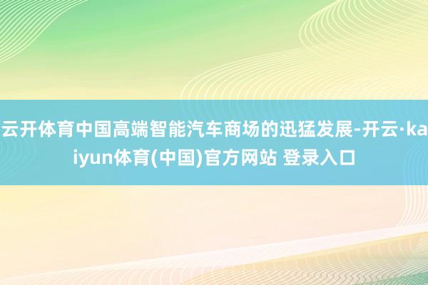 云开体育中国高端智能汽车商场的迅猛发展-开云·kaiyun体育(中国)官方网站 登录入口