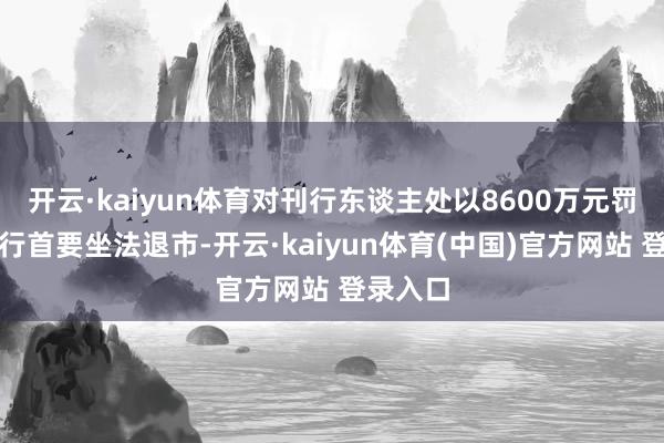 开云·kaiyun体育对刊行东谈主处以8600万元罚金并履行首要坐法退市-开云·kaiyun体育(中国)官方网站 登录入口