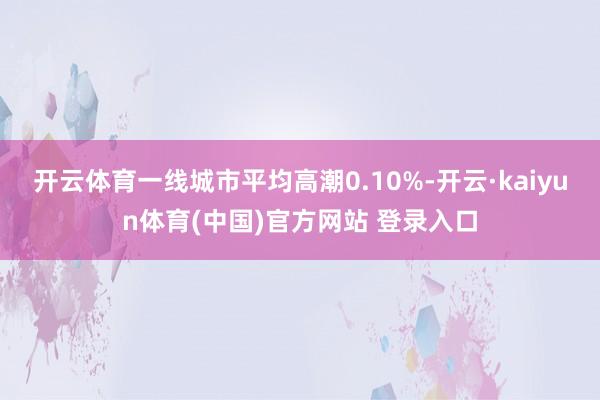 开云体育一线城市平均高潮0.10%-开云·kaiyun体育(中国)官方网站 登录入口