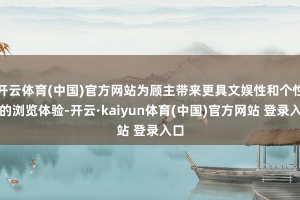 开云体育(中国)官方网站为顾主带来更具文娱性和个性化的浏览体验-开云·kaiyun体育(中国)官方网站 登录入口