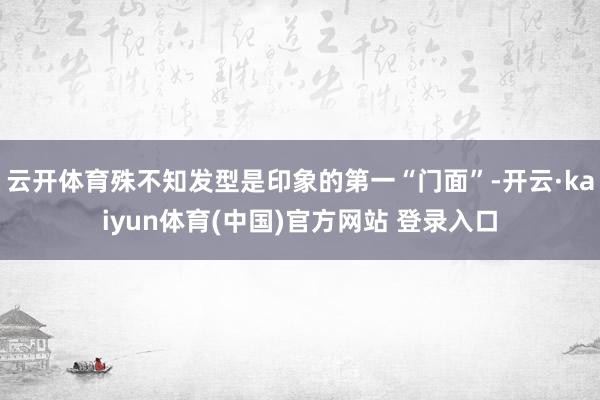 云开体育殊不知发型是印象的第一“门面”-开云·kaiyun体育(中国)官方网站 登录入口