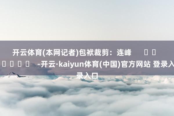 开云体育　　(本网记者)　　包袱裁剪：连峰      		  					  -开云·kaiyun体育(中国)官方网站 登录入口