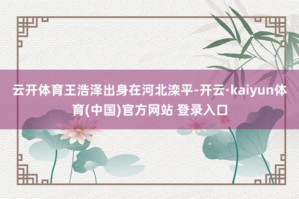 云开体育王浩泽出身在河北滦平-开云·kaiyun体育(中国)官方网站 登录入口