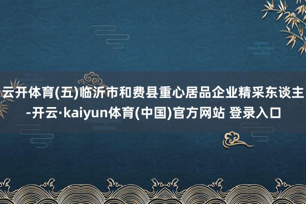 云开体育　　(五)临沂市和费县重心居品企业精采东谈主-开云·kaiyun体育(中国)官方网站 登录入口