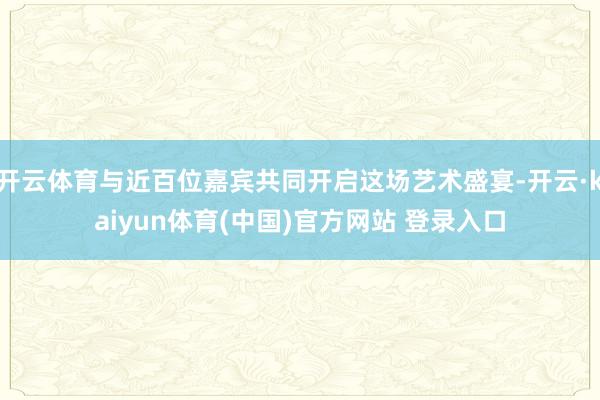 开云体育与近百位嘉宾共同开启这场艺术盛宴-开云·kaiyun体育(中国)官方网站 登录入口