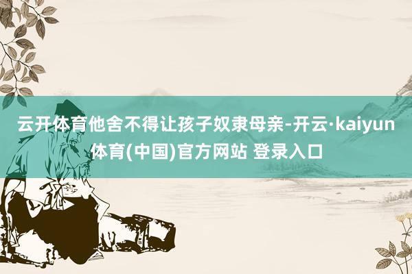 云开体育他舍不得让孩子奴隶母亲-开云·kaiyun体育(中国)官方网站 登录入口