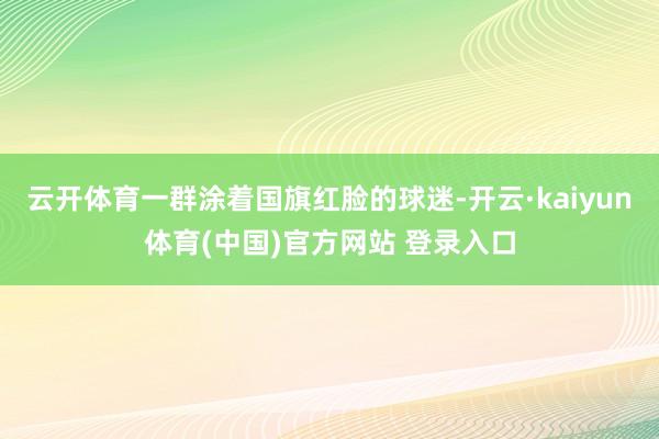 云开体育一群涂着国旗红脸的球迷-开云·kaiyun体育(中国)官方网站 登录入口