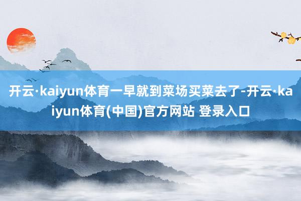 开云·kaiyun体育一早就到菜场买菜去了-开云·kaiyun体育(中国)官方网站 登录入口