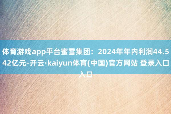 体育游戏app平台蜜雪集团：2024年年内利润44.542亿元-开云·kaiyun体育(中国)官方网站 登录入口
