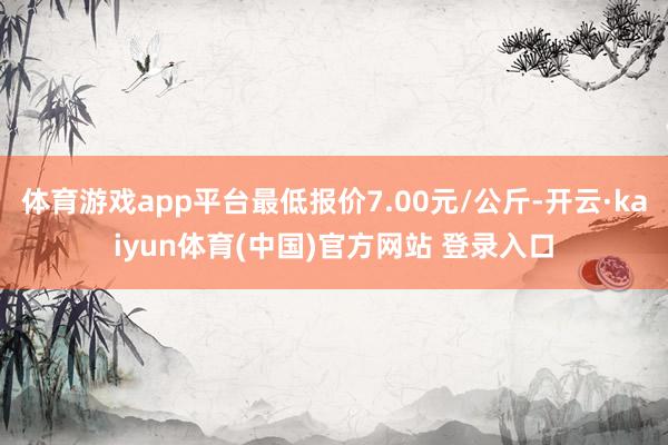 体育游戏app平台最低报价7.00元/公斤-开云·kaiyun体育(中国)官方网站 登录入口