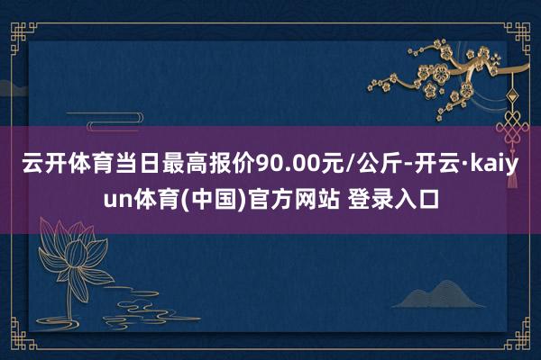 云开体育当日最高报价90.00元/公斤-开云·kaiyun体育(中国)官方网站 登录入口