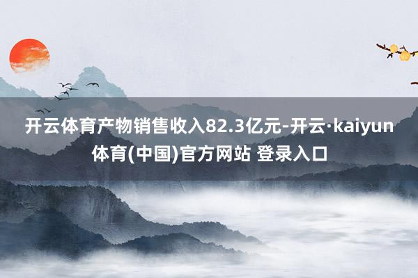 开云体育产物销售收入82.3亿元-开云·kaiyun体育(中国)官方网站 登录入口