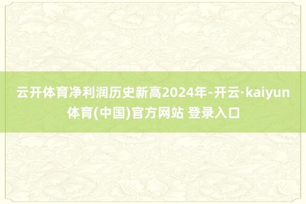 云开体育净利润历史新高2024年-开云·kaiyun体育(中国)官方网站 登录入口