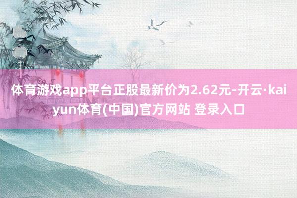 体育游戏app平台正股最新价为2.62元-开云·kaiyun体育(中国)官方网站 登录入口