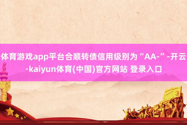 体育游戏app平台合顺转债信用级别为“AA-”-开云·kaiyun体育(中国)官方网站 登录入口