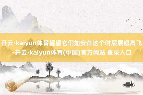 开云·kaiyun体育望望它们如安在这个时辰展翅高飞-开云·kaiyun体育(中国)官方网站 登录入口