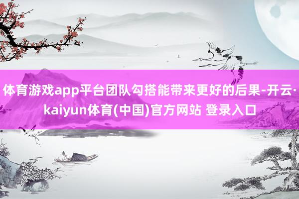 体育游戏app平台团队勾搭能带来更好的后果-开云·kaiyun体育(中国)官方网站 登录入口
