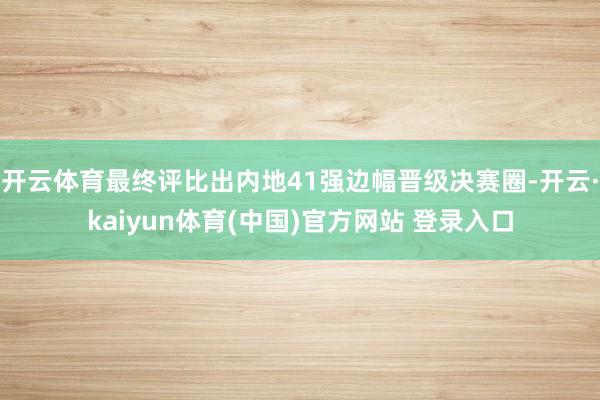 开云体育最终评比出内地41强边幅晋级决赛圈-开云·kaiyun体育(中国)官方网站 登录入口