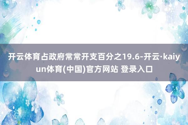 开云体育占政府常常开支百分之19.6-开云·kaiyun体育(中国)官方网站 登录入口