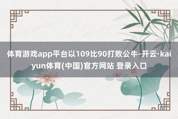 体育游戏app平台以109比90打败公牛-开云·kaiyun体育(中国)官方网站 登录入口
