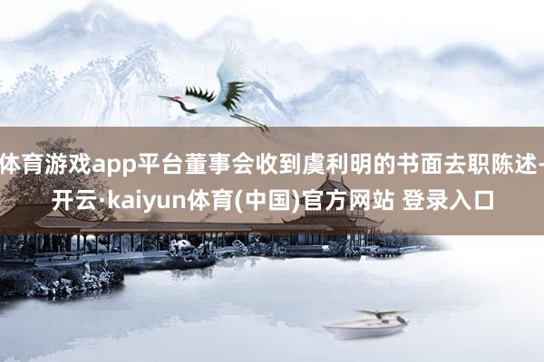 体育游戏app平台董事会收到虞利明的书面去职陈述-开云·kaiyun体育(中国)官方网站 登录入口