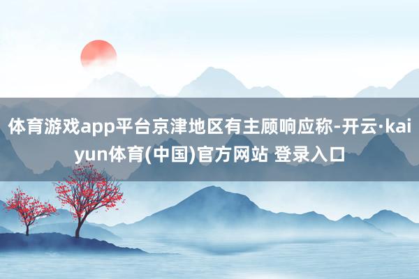 体育游戏app平台京津地区有主顾响应称-开云·kaiyun体育(中国)官方网站 登录入口